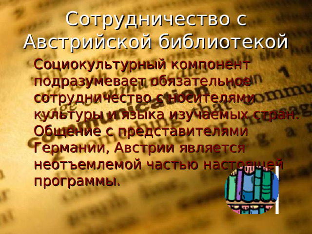 Сотрудничество с Австрийской библиотекой  Социокультурный компонент подразумевает обязательное сотрудничество с носителями культуры и языка изучаемых стран. Общение с представителями Германии, Австрии является неотъемлемой частью настоящей программы.  