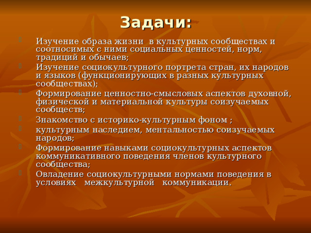 Задачи: Изучение образа жизни в культурных сообществах и соотносимых с ними социальных ценностей, норм, традиций и обычаев; Изучение социокультурного портрета стран, их народов и языков (функционирующих в разных культурных сообществах); Формирование ценностно-смысловых аспектов духовной, физической и материальной культуры соизучаемых сообществ; Знакомство с историко-культурным фоном ; культурным наследием, ментальностью соизучаемых народов; Формирование навыками социокультурных аспектов коммуникативного поведения членов культурного сообщества; Овладение социокультурными нормами поведения в условиях межкультурной коммуникации. 