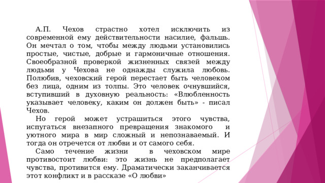 А.П. Чехов страстно хотел исключить из современной ему действительности насилие, фальшь. Он мечтал о том, чтобы между людьми установились простые, чистые, добрые и гармоничные отношения. Своеобразной проверкой жизненных связей между людьми у Чехова не однажды служила любовь. Полюбив, чеховский герой перестает быть человеком без лица, одним из толпы. Это человек очнувшийся, вступивший в духовную реальность: «Влюбленность указывает человеку, каким он должен быть» - писал Чехов. Но герой может устрашиться этого чувства, испугаться внезапного превращения знакомого и уютного мира в мир сложный и непознаваемый. И тогда он отречется от любви и от самого себя. Само течение жизни в чеховском мире противостоит любви: это жизнь не предполагает чувства, противится ему. Драматически заканчивается этот конфликт и в рассказе «О любви» 