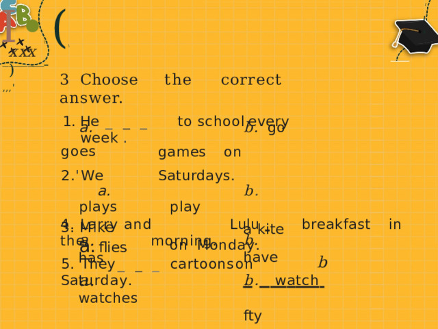 I • ( \ I ' ' ' \ x xx  ) _ _ _ _ __ _   , , , ' -  - - - 3  Cho o se  t he  correct  answer. He  _ _ _  to  school  every  week  . a.  goes  2 . ' W e a.  plays M i ke flies flies b.  go  games  on  Saturdays. b .  p l ay a  kite  on  Monda y . b.  f t y 4.  L arry  and  Lulu    breakfast  in  the  morni ng. a .  has b.  have 5.  They  _ _ _  cartoons  on  S a tur d a y . a .  watches b .   w a tch   