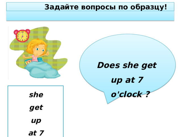 З а д ай т е  в о просы  по о б раз ц у! Doe s sh e  g et  u p  a t 7  o 'cl o ck  ? she g e t  up at 7  o ' clock 