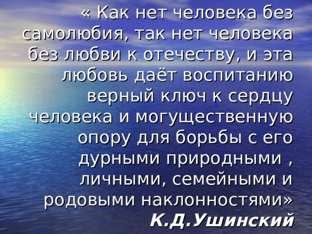 « Как нет человека без самолюбия, так нет человека без любви к отечеству, и эта любовь даёт воспитанию верный ключ к сердцу человека и могущественную опору для борьбы с его дурными природными , личными, семейными и родовыми наклонностями»  К.Д.Ушинский 