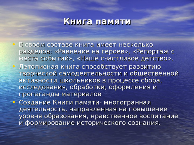 Книга памяти В своём составе книга имеет несколько разделов: «Равнение на героев», «Репортаж с места событий», «Наше счастливое детство». Летописная книга способствует развитию творческой самодеятельности и общественной активности школьников в процессе сбора, исследования, обработки, оформления и пропаганды материалов Создание Книги памяти- многогранная деятельность, направленная на повышение уровня образования, нравственное воспитание и формирование исторического сознания. 