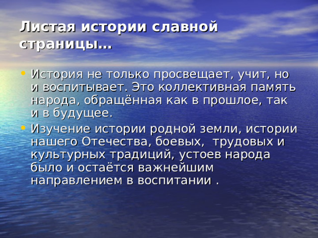 Листая истории славной страницы… История не только просвещает, учит, но и воспитывает. Это коллективная память народа, обращённая как в прошлое, так и в будущее. Изучение истории родной земли, истории нашего Отечества, боевых, трудовых и культурных традиций, устоев народа было и остаётся важнейшим направлением в воспитании . 