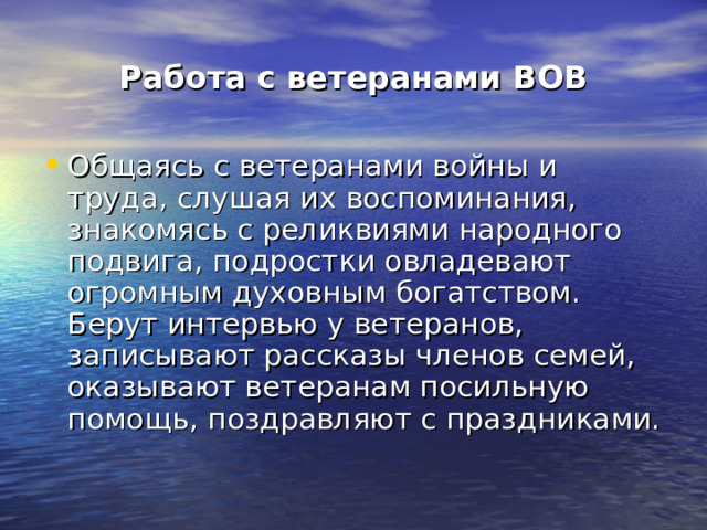 Работа с ветеранами ВОВ Общаясь с ветеранами войны и труда, слушая их воспоминания, знакомясь с реликвиями народного подвига, подростки овладевают огромным духовным богатством. Берут интервью у ветеранов, записывают рассказы членов семей, оказывают ветеранам посильную помощь, поздравляют с праздниками. 