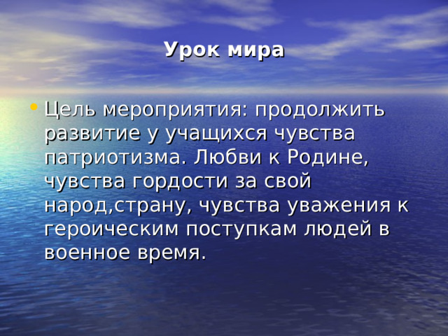 Урок мира Цель мероприятия: продолжить развитие у учащихся чувства патриотизма. Любви к Родине, чувства гордости за свой народ,страну, чувства уважения к героическим поступкам людей в военное время. 