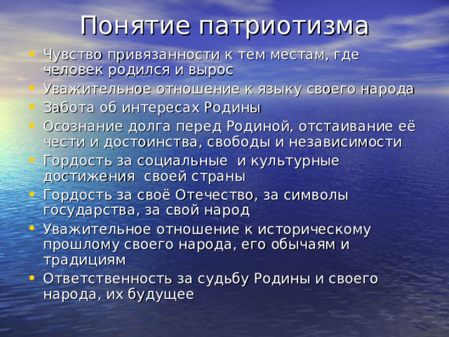 Понятие патриотизма Чувство привязанности к тем местам, где человек родился и вырос Уважительное отношение к языку своего народа Забота об интересах Родины Осознание долга перед Родиной, отстаивание её чести и достоинства, свободы и независимости Гордость за социальные и культурные достижения своей страны Гордость за своё Отечество, за символы государства, за свой народ Уважительное отношение к историческому прошлому своего народа, его обычаям и традициям Ответственность за судьбу Родины и своего народа, их будущее 