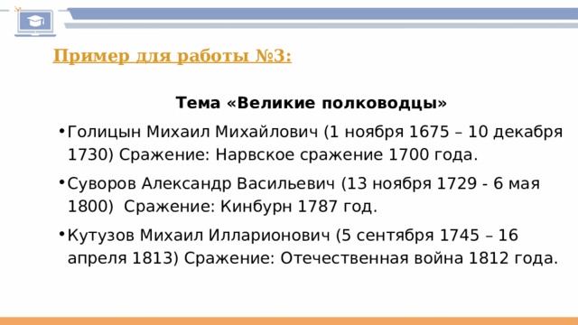 Пример для работы №3: Тема «Великие полководцы» Голицын Михаил Михайлович (1 ноября 1675 – 10 декабря 1730) Сражение: Нарвское сражение 1700 года. Суворов Александр Васильевич (13 ноября 1729 - 6 мая 1800) Сражение: Кинбурн 1787 год. Кутузов Михаил Илларионович (5 сентября 1745 – 16 апреля 1813) Сражение: Отечественная война 1812 года. 