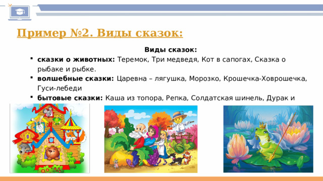 Пример №2. Виды сказок: Виды сказок: сказки о животных: Теремок, Три медведя, Кот в сапогах, Сказка о рыбаке и рыбке. волшебные сказки: Царевна – лягушка, Морозко, Крошечка-Ховрошечка, Гуси-лебеди бытовые сказки: Каша из топора, Репка, Солдатская шинель, Дурак и береза.  