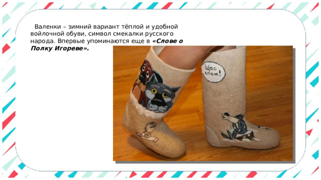    Валенки – зимний вариант тёплой и удобной войлочной обуви, символ смекалки русского народа. Впервые упоминаются еще в  «Слове о Полку Игореве». 