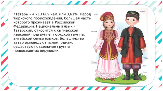 Татары – 4 713 669 чел. или 3,61%. Народ тюркского происхождения, большая часть которого проживает в Российской Федерации. Национальный язык - Татарский, относится к кыпчакской языковой подгруппе, тюркской группы, алтайской семьи языков. Большинство татар исповедуют ислам, однако существуют отдельные группы православных верующих. 