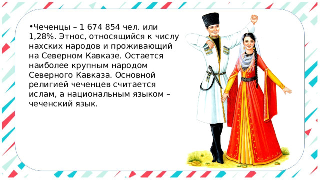 Чеченцы – 1 674 854 чел. или 1,28%. Этнос, относящийся к числу нахских народов и проживающий на Северном Кавказе. Остается наиболее крупным народом Северного Кавказа. Основной религией чеченцев считается ислам, а национальным языком – чеченский язык. 