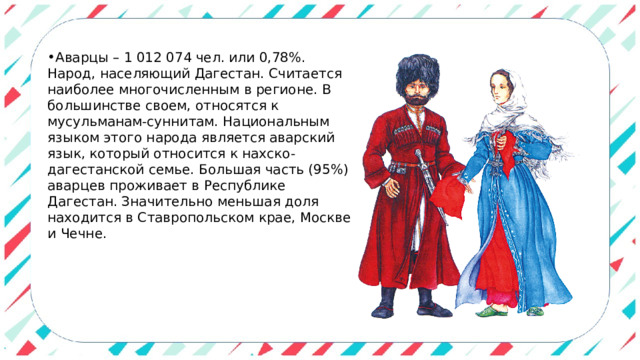 Аварцы – 1 012 074 чел. или 0,78%. Народ, населяющий Дагестан. Считается наиболее многочисленным в регионе. В большинстве своем, относятся к мусульманам-суннитам. Национальным языком этого народа является аварский язык, который относится к нахско-дагестанской семье. Большая часть (95%) аварцев проживает в Республике Дагестан. Значительно меньшая доля находится в Ставропольском крае, Москве и Чечне. 