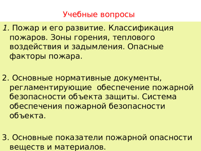 Учебные вопросы 1. Пожар и его развитие. Классификация пожаров. Зоны горения, теплового воздействия и задымления. Опасные факторы пожара. 2. Основные нормативные документы, регламентирующие обеспечение пожарной безопасности объекта защиты. Система обеспечения пожарной безопасности объекта. 3. Основные показатели пожарной опасности веществ и материалов. 