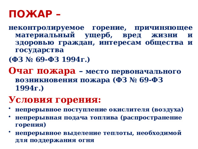 пОЖАР – неконтролируемое горение, причиняющее материальный ущерб, вред жизни и здоровью граждан, интересам общества и государства  (ФЗ № 69-ФЗ 1994г.) Очаг пожара – место первоначального возникновения пожара (ФЗ № 69-ФЗ 1994г.) Условия горения: непрерывное поступление окислителя (воздуха) непрерывная подача топлива (распространение горения) непрерывное выделение теплоты, необходимой для поддержания огня  