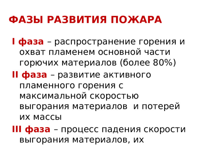 ФАЗЫ РАЗВИТИЯ ПОЖАРА I фаза – распространение горения и охват пламенем основной части горючих материалов (более 80%) II фаза – развитие активного пламенного горения с максимальной скоростью выгорания материалов и потерей их массы III фаза – процесс падения скорости выгорания материалов, их догорание и тление  