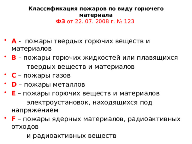 Классификация пожаров по виду горючего материала  ФЗ от 22. 07. 2008 г. № 123   А - пожары твердых горючих веществ и материалов В – пожары горючих жидкостей или плавящихся  твердых веществ и материалов С – пожары газов D – пожары металлов Е – пожары горючих веществ и материалов  электроустановок, находящихся под напряжением F – пожары ядерных материалов, радиоактивных отходов  и радиоактивных веществ 