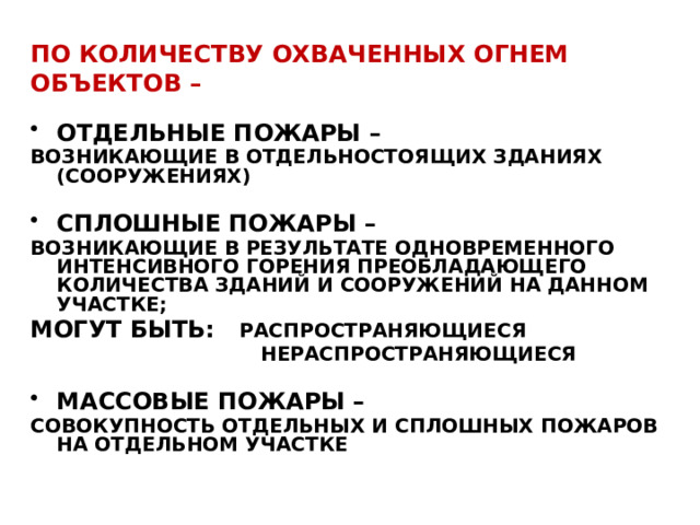 ПО количествУ охваченных огнем объектов – ОТДЕЛЬНЫЕ ПОЖАРЫ – ВОЗНИКАЮЩИЕ В ОТДЕЛЬНОСТОЯЩИХ ЗДАНИЯХ (СООРУЖЕНИЯХ)  СПЛОШНЫЕ ПОЖАРЫ – ВОЗНИКАЮЩИЕ В РЕЗУЛЬТАТЕ ОДНОВРЕМЕННОГО ИНТЕНСИВНОГО ГОРЕНИЯ ПРЕОБЛАДАЮЩЕГО КОЛИЧЕСТВА ЗДАНИЙ И СООРУЖЕНИЙ НА ДАННОМ УЧАСТКЕ; МОГУТ БЫТЬ: РАСПРОСТРАНЯЮЩИЕСЯ  НЕРАСПРОСТРАНЯЮЩИЕСЯ  МАССОВЫЕ ПОЖАРЫ – СОВОКУПНОСТЬ ОТДЕЛЬНЫХ И СПЛОШНЫХ ПОЖАРОВ НА ОТДЕЛЬНОМ УЧАСТКЕ  