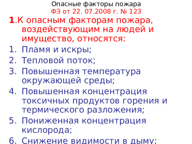 Опасные факторы пожара  ФЗ от 22. 07.2008 г. № 123 1 .К опасным факторам пожара, воздействующим на людей и имущество, относятся: Пламя и искры; Тепловой поток; Повышенная температура окружающей среды; Повышенная концентрация токсичных продуктов горения и термического разложения; Пониженная концентрация кислорода; Снижение  видимости в дыму; 