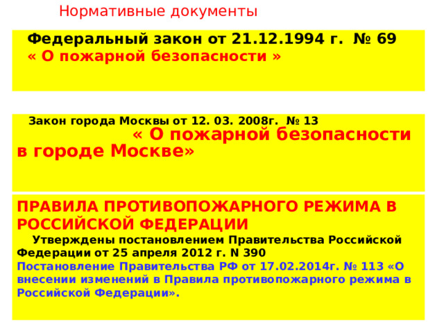 Нормативные документы  Федеральный закон от 21.12.1994 г. № 69  « О пожарной безопасности »  Закон города Москвы от 12. 03. 2008г. № 13 « О пожарной безопасности в городе Москве» ПРАВИЛА ПРОТИВОПОЖАРНОГО РЕЖИМА В РОССИЙСКОЙ ФЕДЕРАЦИИ  Утверждены постановлением Правительства Российской Федерации от 25 апреля 2012 г. N 390 Постановление Правительства РФ от 17.02.2014г. № 113 «О внесении изменений в Правила противопожарного режима в Российской Федерации». 
