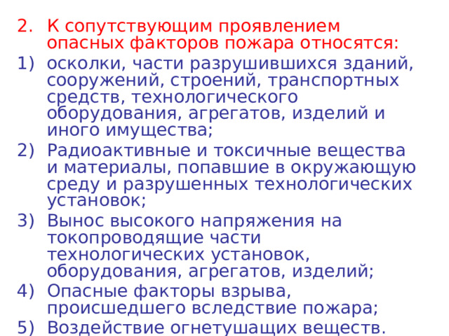 К сопутствующим проявлением опасных факторов пожара относятся: осколки, части разрушившихся зданий, сооружений, строений, транспортных средств, технологического оборудования, агрегатов, изделий и иного имущества; Радиоактивные и токсичные вещества и материалы, попавшие в окружающую среду и разрушенных технологических установок; Вынос высокого напряжения на токопроводящие части технологических установок, оборудования, агрегатов, изделий; Опасные факторы взрыва, происшедшего вследствие пожара; Воздействие огнетушащих веществ. 