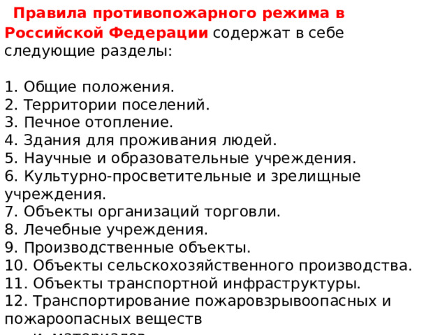  Правила противопожарного режима в Российской  Федерации содержат в себе следующие разделы:    1. Общие положения.  2. Территории поселений.  3. Печное отопление.  4. Здания для проживания людей.  5. Научные и образовательные учреждения.  6. Культурно-просветительные и зрелищные учреждения.  7. Объекты организаций торговли.  8. Лечебные учреждения.  9. Производственные объекты.  10. Объекты сельскохозяйственного производства.  11. Объекты транспортной инфраструктуры.  12. Транспортирование пожаровзрывоопасных и пожароопасных веществ  и материалов. 