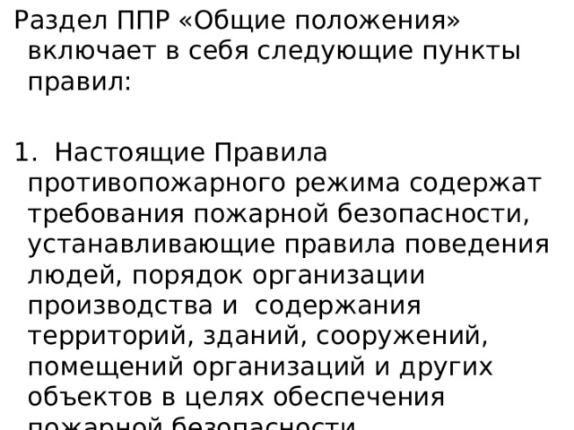  Раздел ППР «Общие положения» включает в себя следующие пункты правил:  1. Настоящие Правила противопожарного режима содержат требования пожарной безопасности, устанавливающие правила поведения людей, порядок организации производства и содержания территорий, зданий, сооружений, помещений организаций и других объектов в целях обеспечения пожарной безопасности 