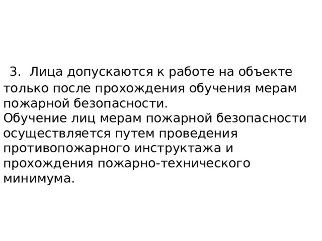 3. Лица допускаются к работе на объекте только после прохождения обучения мерам пожарной безопасности.  Обучение лиц мерам пожарной безопасности осуществляется путем проведения противопожарного инструктажа и прохождения пожарно-технического минимума. 