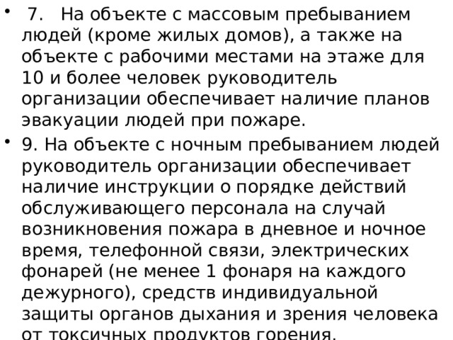  7. На объекте с массовым пребыванием людей (кроме жилых домов), а также на объекте с рабочими местами на этаже для 10 и более человек руководитель организации обеспечивает наличие планов эвакуации людей при пожаре. 9. На объекте с ночным пребыванием людей руководитель организации обеспечивает наличие инструкции о порядке действий обслуживающего персонала на случай возникновения пожара в дневное и ночное время, телефонной связи, электрических фонарей (не менее 1 фонаря на каждого дежурного), средств индивидуальной защиты органов дыхания и зрения человека от токсичных продуктов горения. 