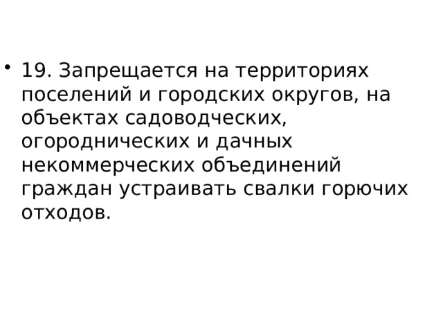 19. Запрещается на территориях поселений и городских округов, на объектах садоводческих, огороднических и дачных некоммерческих объединений граждан устраивать свалки горючих отходов. 
