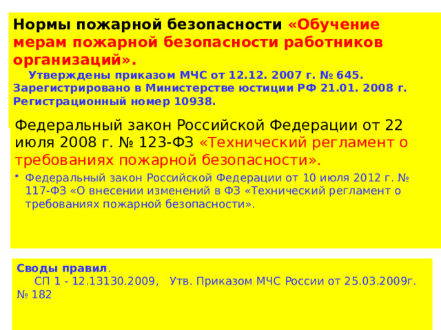 Нормы пожарной безопасности «Обучение мерам пожарной безопасности работников организаций».  Утверждены приказом МЧС от 12.12. 2007 г. № 645. Зарегистрировано в Министерстве юстиции РФ 21.01. 2008 г. Регистрационный номер 10938. Федеральный закон Российской Федерации от 22 июля 2008 г. № 123-ФЗ «Технический регламент о требованиях пожарной безопасности». Федеральный закон Российской Федерации от 10 июля 2012 г. № 117-ФЗ «О внесении изменений в ФЗ «Технический регламент о требованиях пожарной безопасности». Своды правил .  СП 1 - 12.13130.2009, Утв. Приказом МЧС России от 25.03.2009г. № 182 