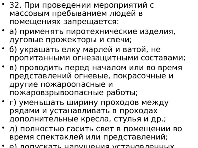 32. При проведении мероприятий с массовым пребыванием людей в помещениях запрещается: а) применять пиротехнические изделия, дуговые прожекторы и свечи; б) украшать елку марлей и ватой, не пропитанными огнезащитными составами; в) проводить перед началом или во время представлений огневые, покрасочные и другие пожароопасные и пожаровзрывоопасные работы; г) уменьшать ширину проходов между рядами и устанавливать в проходах дополнительные кресла, стулья и др.; д) полностью гасить свет в помещении во время спектаклей или представлений; е) допускать нарушения установленных норм заполнения помещений людьми. 