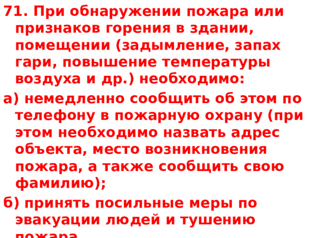 71. При обнаружении пожара или признаков горения в здании, помещении (задымление, запах гари, повышение температуры воздуха и др.) необходимо: а) немедленно сообщить об этом по телефону в пожарную охрану (при этом необходимо назвать адрес объекта, место возникновения пожара, а также сообщить свою фамилию); б) принять посильные меры по эвакуации людей и тушению пожара. 