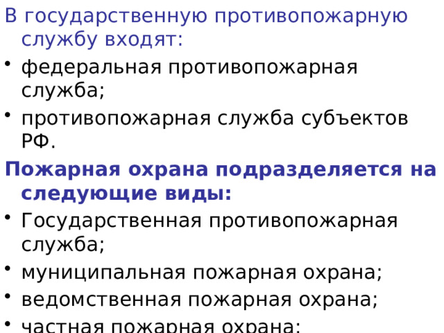 В государственную противопожарную службу входят: федеральная противопожарная служба; противопожарная служба субъектов РФ. Пожарная охрана подразделяется на следующие виды: Государственная противопожарная служба; муниципальная пожарная охрана; ведомственная пожарная охрана; частная пожарная охрана; добровольная пожарная охрана. 