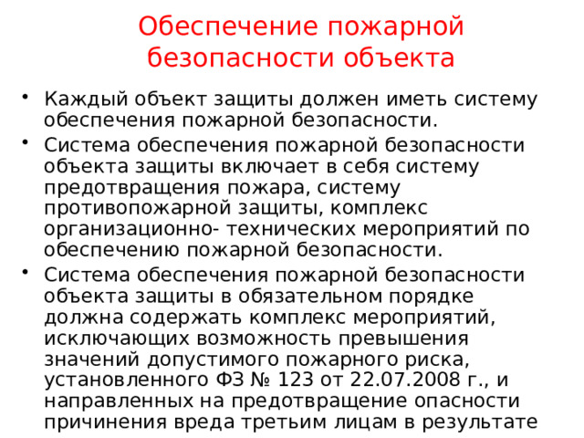 Обеспечение пожарной безопасности объекта Каждый объект защиты должен иметь систему обеспечения пожарной безопасности. Система обеспечения пожарной безопасности объекта защиты включает в себя систему предотвращения пожара, систему противопожарной защиты, комплекс организационно- технических мероприятий по обеспечению пожарной безопасности. Система обеспечения пожарной безопасности объекта защиты в обязательном порядке должна содержать комплекс мероприятий, исключающих возможность превышения значений допустимого пожарного риска, установленного ФЗ № 123 от 22.07.2008 г., и направленных на предотвращение опасности причинения вреда третьим лицам в результате пожара. 