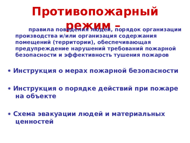 Противопожарный режим –   правила поведения людей, порядок организации производства и/или организация содержания помещений (территории), обеспечивающая предупреждение нарушений требований пожарной безопасности и эффективность тушения пожаров    Инструкция о мерах пожарной безопасности    Инструкция о порядке действий при пожаре на объекте    Схема эвакуации людей и материальных ценностей    