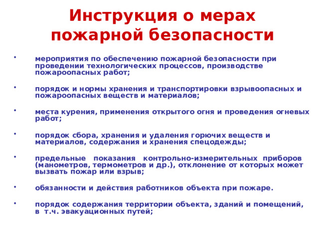 Инструкция о мерах пожарной безопасности  мероприятия по обеспечению пожарной безопасности при проведении технологических процессов, производстве пожароопасных работ;  порядок и нормы хранения и транспортировки взрывоопасных и пожароопасных веществ и материалов;  места курения, применения открытого огня и проведения огневых работ;  порядок сбора, хранения и удаления горючих веществ и материалов, содержания и хранения спецодежды;  предельные показания контрольно-измерительных приборов (манометров, термометров и др.), отклонение от которых может вызвать пожар или взрыв;  обязанности и действия работников объекта при пожаре. порядок содержания территории объекта, зданий и помещений, в т.ч. эвакуационных путей;  