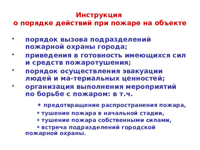Инструкция  о порядке действий при пожаре на объекте порядок вызова подразделений пожарной охраны города; приведения в готовность имеющихся сил и средств пожаротушения; порядок осуществления эвакуации людей и ма-териальных ценностей; организация выполнения мероприятий по борьбе с пожаром: в т.ч.      предотвращение распространения пожара,      тушение пожара в начальной стадии,      тушение пожара собственными силами,      встреча подразделений  городской пожарной охраны.  