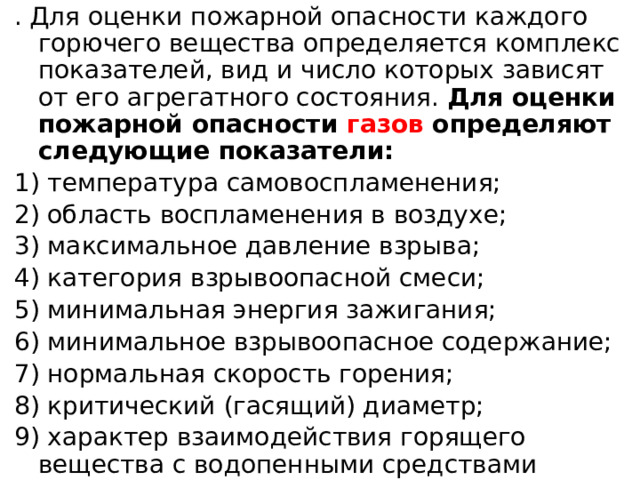 . Для оценки пожарной опасности каждого горючего вещества определяется комплекс показателей, вид и число которых зависят от его агрегатного состояния. Для оценки пожарной опасности газов определяют следующие показатели: 1) температура самовоспламенения; 2) область воспламенения в воздухе; 3) максимальное давление взрыва; 4) категория взрывоопасной смеси; 5) минимальная энергия зажигания; 6) минимальное взрывоопасное содержание; 7) нормальная скорость горения; 8) критический (гасящий) диаметр; 9) характер взаимодействия горящего вещества с водопенными средствами тушения. 