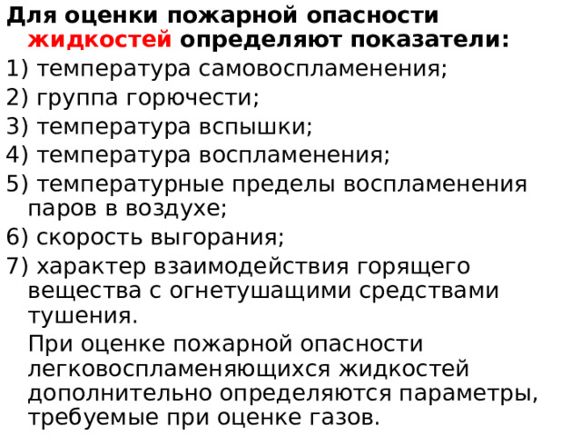 Для оценки пожарной опасности жидкостей определяют показатели: 1) температура самовоспламенения; 2) группа горючести; 3) температура вспышки; 4) температура воспламенения; 5) температурные пределы воспламенения паров в воздухе; 6) скорость выгорания; 7) характер взаимодействия горящего вещества с огнетушащими средствами тушения.  При оценке пожарной опасности легковоспламеняющихся жидкостей дополнительно определяются параметры, требуемые при оценке газов. 