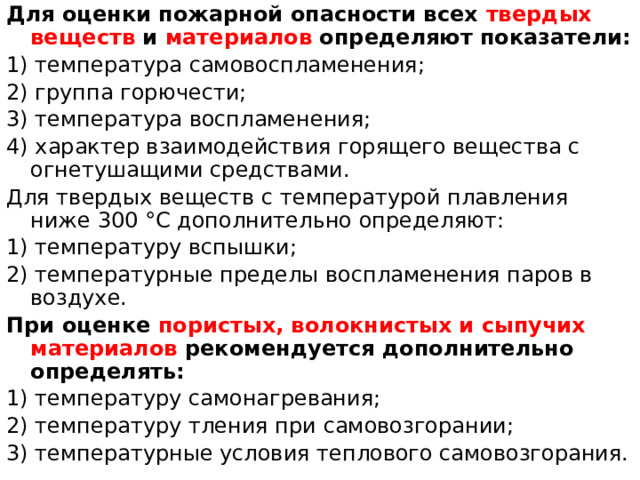 Для оценки пожарной опасности всех твердых веществ и материалов определяют показатели: 1) температура самовоспламенения; 2) группа горючести; 3) температура воспламенения; 4) характер взаимодействия горящего вещества с огнетушащими средствами. Для твердых веществ с температурой плавления ниже 300 °С дополнительно определяют: 1) температуру вспышки; 2) температурные пределы воспламенения паров в воздухе. При оценке пористых, волокнистых и сыпучих материалов рекомендуется дополнительно определять: 1) температуру самонагревания; 2) температуру тления при самовозгорании; 3) температурные условия теплового самовозгорания. 