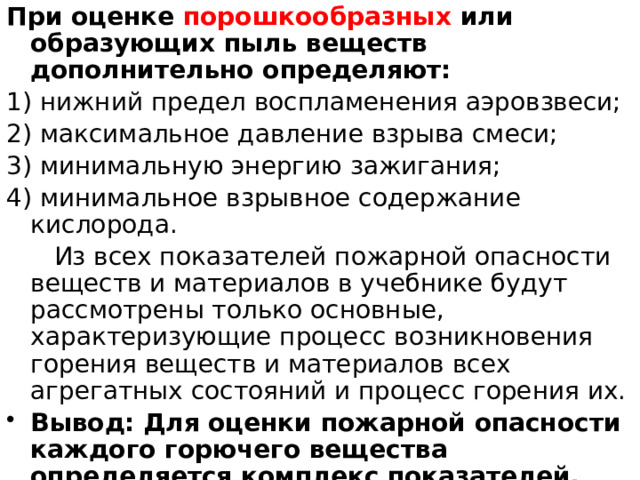 При оценке порошкообразных или образующих пыль веществ дополнительно определяют: 1) нижний предел воспламенения аэровзвеси; 2) максимальное давление взрыва смеси; 3) минимальную энергию зажигания; 4) минимальное взрывное содержание кислорода.  Из всех показателей пожарной опасности веществ и материалов в учебнике будут рассмотрены только основные, характеризующие процесс возникновения горения веществ и материалов всех агрегатных состояний и процесс горения их. Вывод: Для оценки пожарной опасности каждого горючего вещества определяется комплекс показателей, вид и число которых зависят от его агрегатного состояния. 