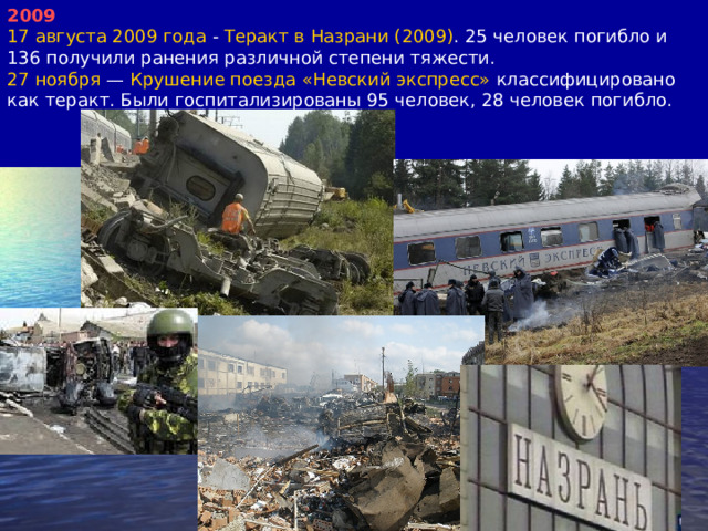 2009 17 августа 2009 года - Теракт в Назрани (2009) . 25 человек погибло и 136 получили ранения различной степени тяжести. 27 ноября — Крушение поезда «Невский экспресс» классифицировано как теракт. Были госпитализированы 95 человек, 28 человек погибло. 