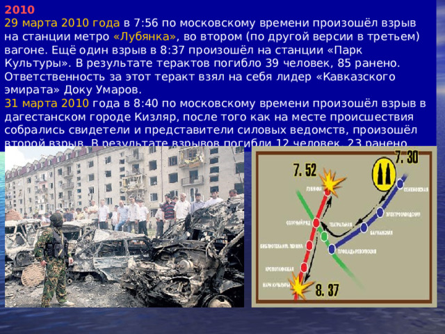 2010 29 марта 2010 года в 7:56 по московскому времени произошёл взрыв на станции метро «Лубянка» , во втором (по другой версии в третьем) вагоне. Ещё один взрыв в 8:37 произошёл на станции «Парк Культуры». В результате терактов погибло 39 человек, 85 ранено. Ответственность за этот теракт взял на себя лидер «Кавказского эмирата» Доку Умаров. 31 марта 2010 года в 8:40 по московскому времени произошёл взрыв в дагестанском городе Кизляр, после того как на месте происшествия собрались свидетели и представители силовых ведомств, произошёл второй взрыв. В результате взрывов погибли 12 человек, 23 ранено 