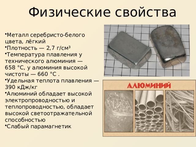 Физические свойства  Металл серебристо-белого цвета, лёгкий Плотность — 2,7 г/см³ Температура плавления у технического алюминия — 658 °C, у алюминия высокой чистоты — 660 °C . Удельная теплота плавления — 390 кДж/кг Алюминий обладает высокой электропроводностью и теплопроводностью, обладает высокой светоотражательной способностью Слабый парамагнетик 