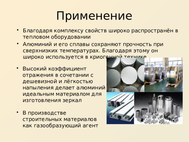 Применение Благодаря комплексу свойств широко распространён в тепловом оборудовании Алюминий и его сплавы сохраняют прочность при сверхнизких температурах. Благодаря этому он широко используется в криогенной технике Высокий коэффициент отражения в сочетании с дешевизной и лёгкостью напыления делает алюминий идеальным материалом для изготовления зеркал В производстве строительных материалов как газообразующий агент 