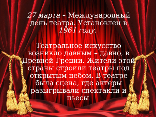 27 марта – Международный день театра. Установлен в 1961 году.    Театральное искусство возникло давным – давно, в Древней Греции. Жители этой страны строили театры под открытым небом. В театре была сцена, где актеры разыгрывали спектакли и пьесы . 