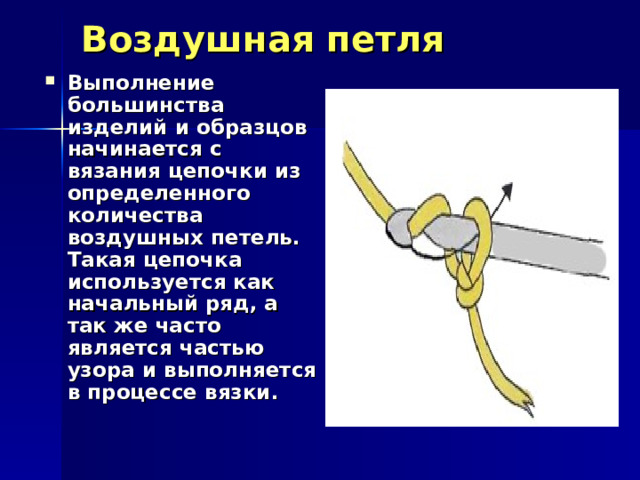 Воздушная петля   Выполнение большинства изделий и образцов начинается с вязания цепочки из определенного количества воздушных петель. Такая цепочка используется как начальный ряд, а так же часто является частью узора и выполняется в процессе вязки.     