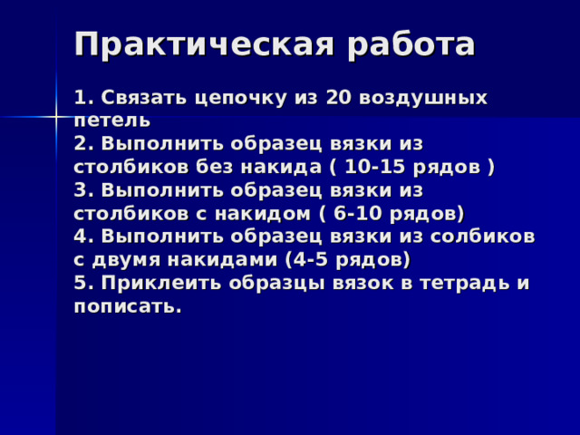 Практическая работа   1. Связать цепочку из 20 воздушных петель  2. Выполнить образец вязки из столбиков без накида ( 10-15 рядов )  3. Выполнить образец вязки из столбиков с накидом ( 6-10 рядов)  4. Выполнить образец вязки из солбиков с двумя накидами (4-5 рядов)  5. Приклеить образцы вязок в тетрадь и пописать. 