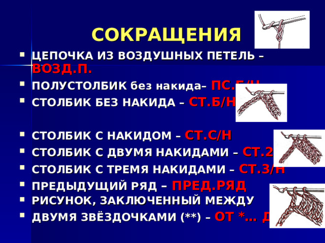 СОКРАЩЕНИЯ ЦЕПОЧКА ИЗ ВОЗДУШНЫХ ПЕТЕЛЬ – ВОЗД.П. ПОЛУСТОЛБИК без накида– ПС.Б/Н СТОЛБИК БЕЗ НАКИДА  –  СТ.Б/Н  СТОЛБИК С НАКИДОМ –  СТ.С/Н СТОЛБИК С ДВУМЯ НАКИДАМИ –  СТ.2/Н СТОЛБИК С ТРЕМЯ НАКИДАМИ –  СТ.3/Н ПРЕДЫДУЩИЙ РЯД  – ПРЕД.РЯД РИСУНОК, ЗАКЛЮЧЕННЫЙ МЕЖДУ ДВУМЯ ЗВЁЗДОЧКАМИ (**)  –  ОТ *… ДО * 